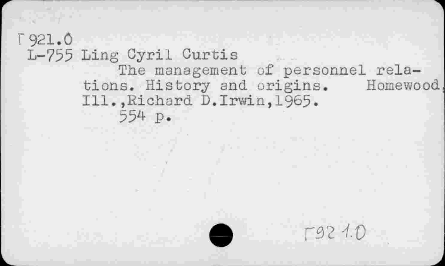 ﻿r921.0
L-755 Ling Cyril Curtis
The management of personnel relations. History and. origins. Homewood. Ill.,Richard. D.Irwin,1965.
554 p.
F52 <0